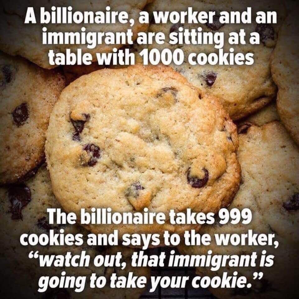 The point is, the immigrant didn't take your job, the billionaire replaced your job with an immigrant to save money, and is relieved that you'll blame the immigrant instead of the billionaire who should really be taking all the blame. 8-22-2023 a billionaire a worker and an immigrant sitting at a table with 1000 cookies take 999 blames immigrant dank memes